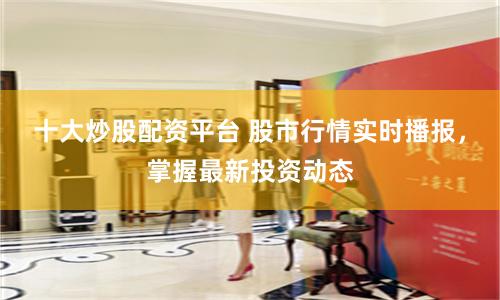 十大炒股配资平台 股市行情实时播报，掌握最新投资动态