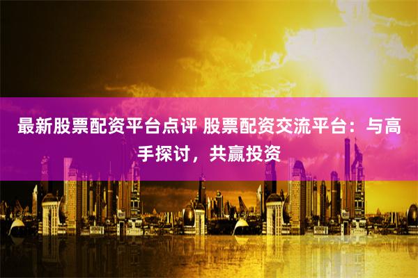 最新股票配资平台点评 股票配资交流平台：与高手探讨，共赢投资