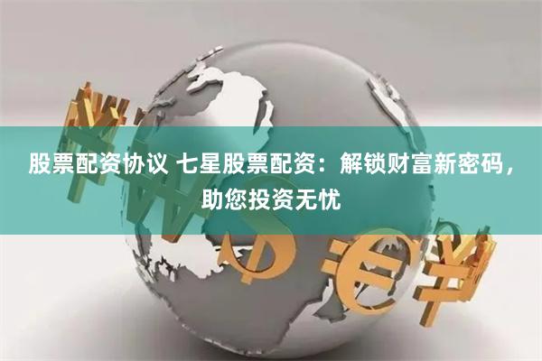 股票配资协议 七星股票配资：解锁财富新密码，助您投资无忧