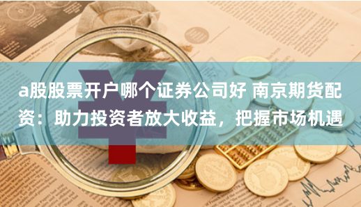 a股股票开户哪个证券公司好 南京期货配资：助力投资者放大收益，把握市场机遇