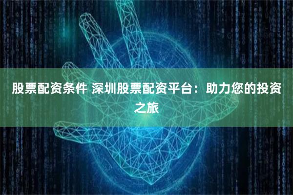 股票配资条件 深圳股票配资平台：助力您的投资之旅