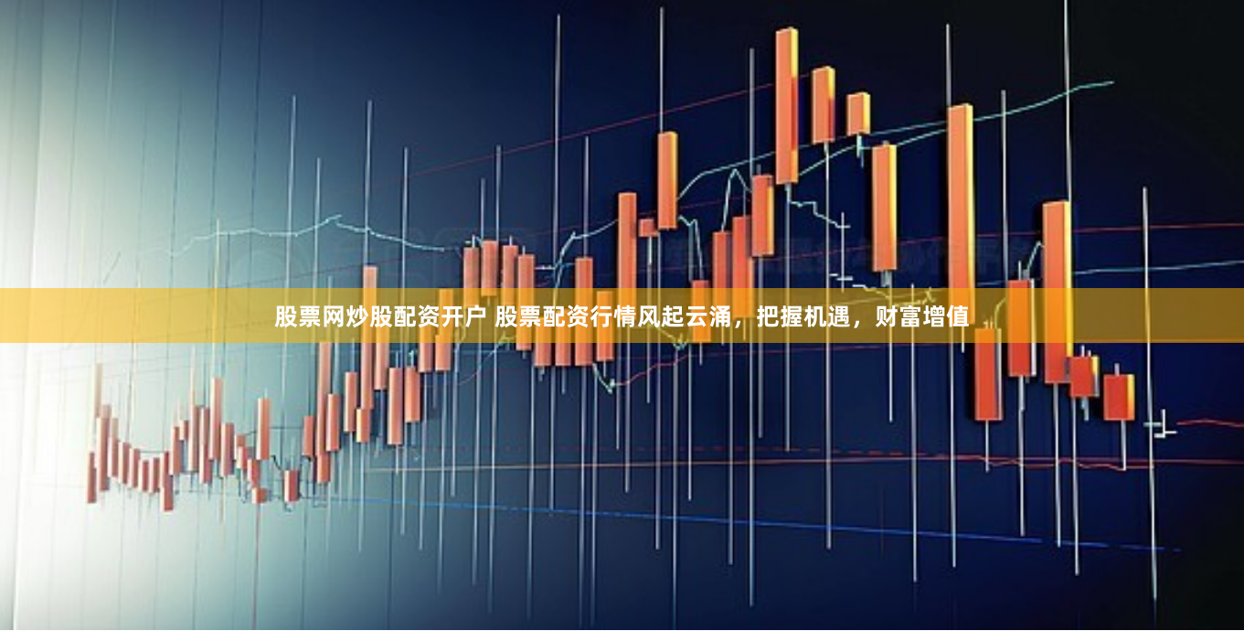 股票网炒股配资开户 股票配资行情风起云涌，把握机遇，财富增值