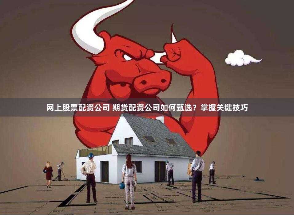 网上股票配资公司 期货配资公司如何甄选？掌握关键技巧