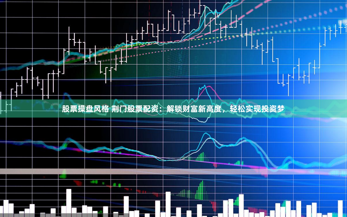 股票操盘风格 荆门股票配资：解锁财富新高度，轻松实现投资梦