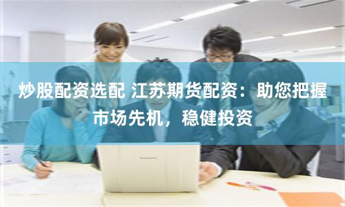 炒股配资选配 江苏期货配资：助您把握市场先机，稳健投资